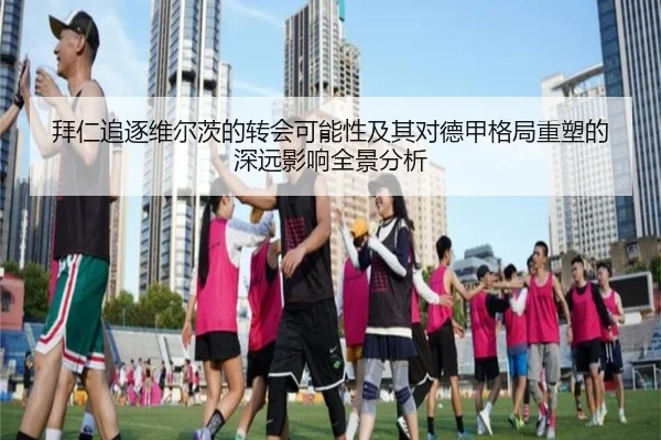 拜仁追逐维尔茨的转会可能性及其对德甲格局重塑的深远影响全景分析