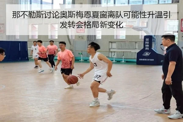 那不勒斯讨论奥斯梅恩夏窗离队可能性升温引发转会格局新变化