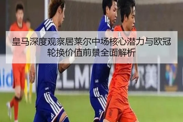 皇马深度观察居莱尔中场核心潜力与欧冠轮换价值前景全面解析