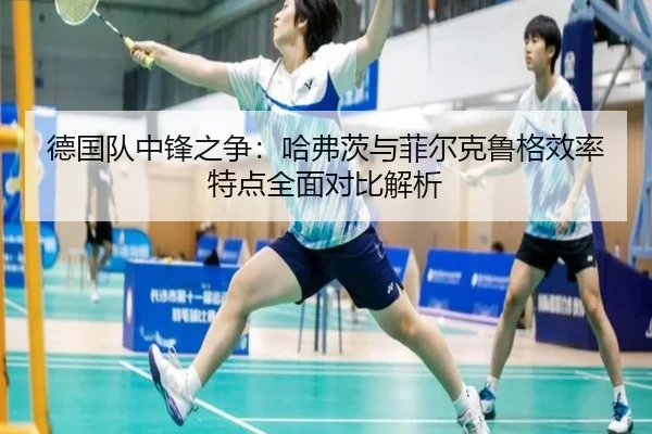 德国队中锋之争：哈弗茨与菲尔克鲁格效率特点全面对比解析