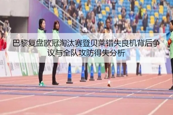 巴黎复盘欧冠淘汰赛登贝莱错失良机背后争议与全队攻防得失分析