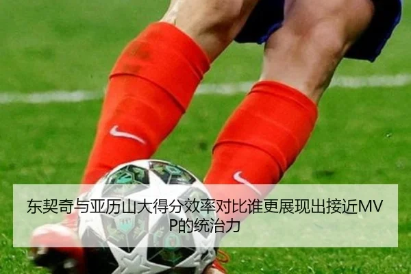 东契奇与亚历山大得分效率对比谁更展现出接近MVP的统治力